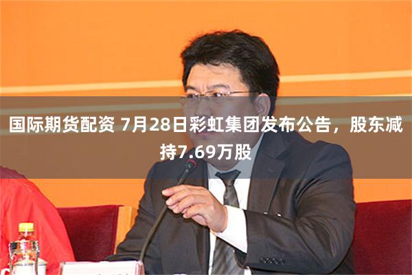国际期货配资 7月28日彩虹集团发布公告,股东减持7.69万股