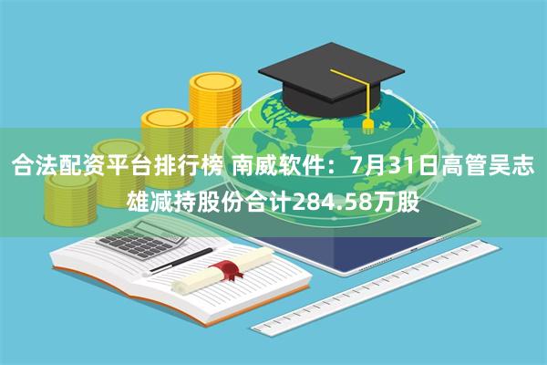 合法配资平台排行榜 南威软件：7月31日高管吴志雄减持股份合计284.58万股