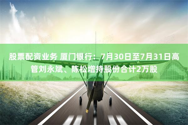 股票配资业务 厦门银行：7月30日至7月31日高管刘永斌、陈松增持股份合计2万股
