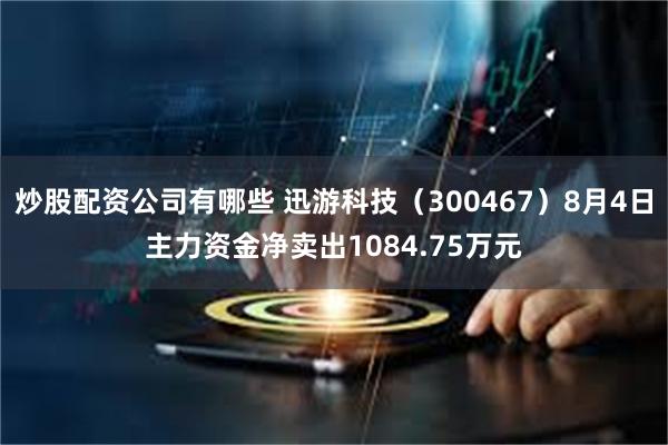 炒股配资公司有哪些 迅游科技(300467)8月4日主力资金净卖出1084.75万元