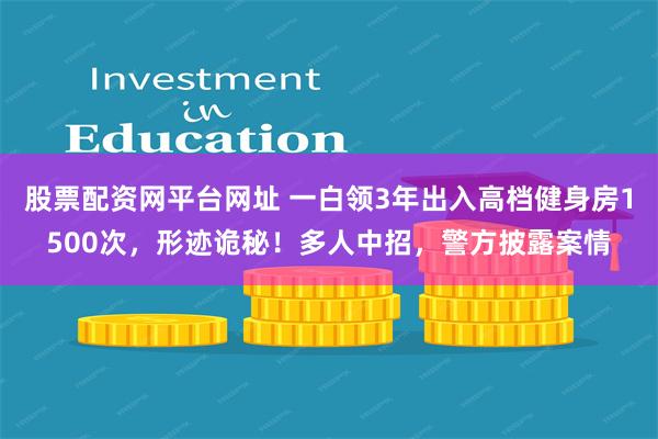 股票配资网平台网址 一白领3年出入高档健身房1500次，形迹诡秘！多人中招，警方披露案情