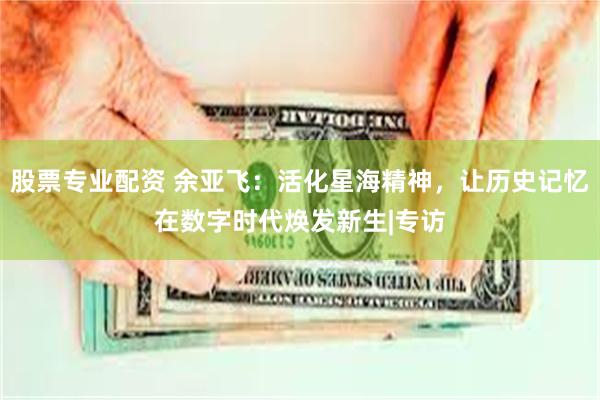 股票专业配资 余亚飞：活化星海精神，让历史记忆在数字时代焕发新生|专访