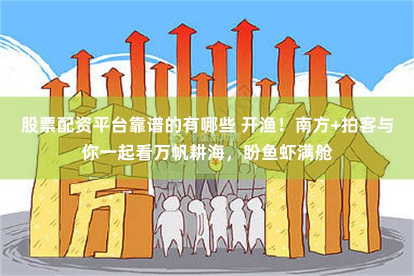 股票配资平台靠谱的有哪些 开渔！南方+拍客与你一起看万帆耕海，盼鱼虾满舱