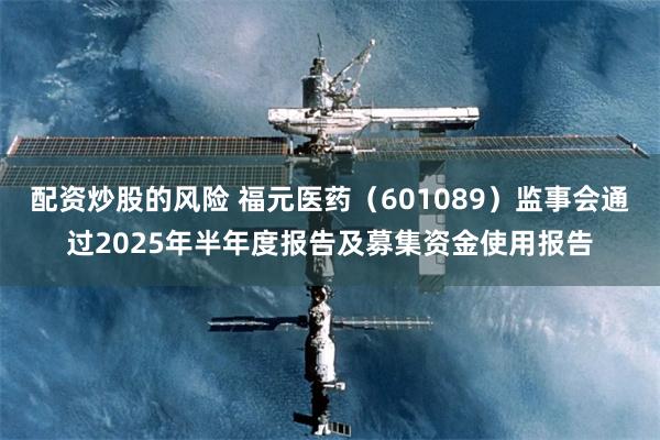 配资炒股的风险 福元医药（601089）监事会通过2025年半年度报告及募集资金使用报告