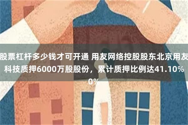 股票杠杆多少钱才可开通 用友网络控股股东北京用友科技质押6000万股股份,累计质押比例达41.10%