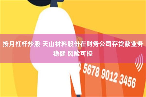 按月杠杆炒股 天山材料股份在财务公司存贷款业务稳健 风险可控