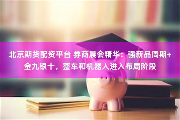 北京期货配资平台 券商晨会精华：强新品周期+金九银十，整车和机器人进入布局阶段