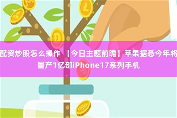 配资炒股怎么操作 【今日主题前瞻】苹果据悉今年将量产1亿部iPhone17系列手机