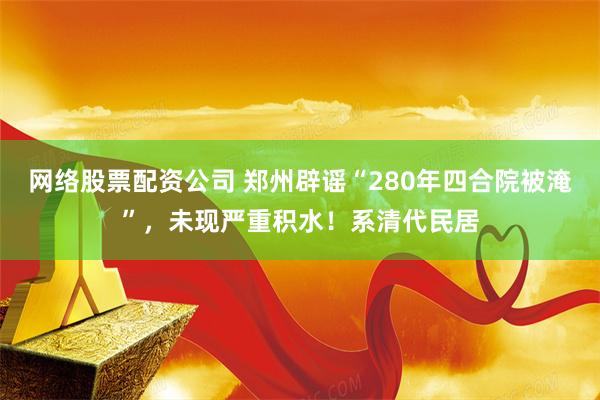 网络股票配资公司 郑州辟谣“280年四合院被淹”，未现严重积水！系清代民居