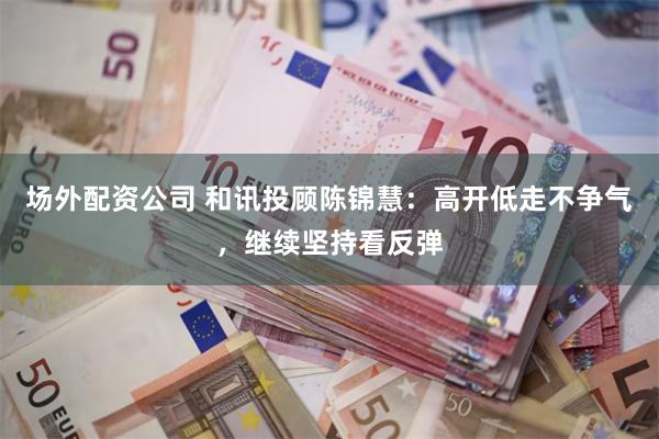 场外配资公司 和讯投顾陈锦慧:高开低走不争气,继续坚持看反弹