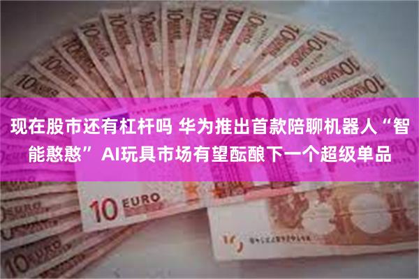 现在股市还有杠杆吗 华为推出首款陪聊机器人“智能憨憨” AI玩具市场有望酝酿下一个超级单品