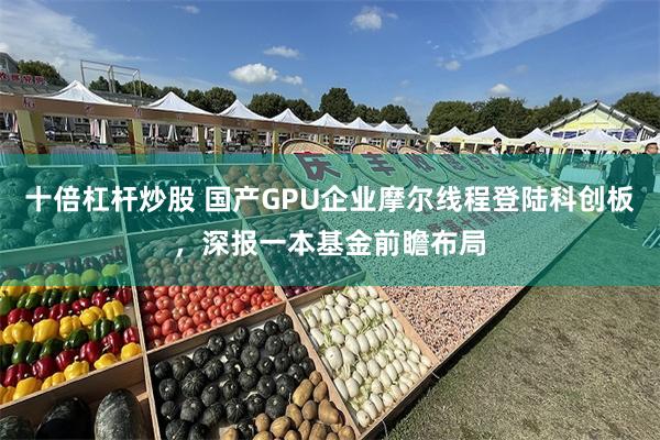 十倍杠杆炒股 国产GPU企业摩尔线程登陆科创板，深报一本基金前瞻布局