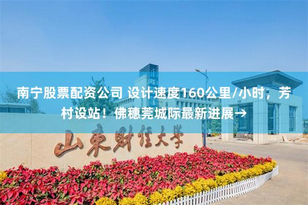 南宁股票配资公司 设计速度160公里/小时，芳村设站！佛穗莞城际最新进展→