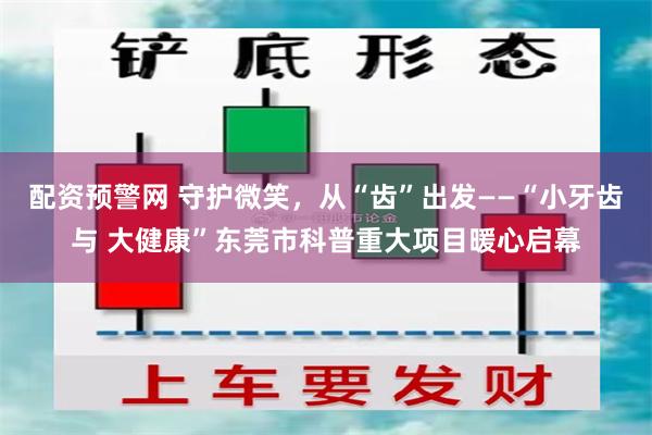 配资预警网 守护微笑，从“齿”出发——“小牙齿与 大健康”东莞市科普重大项目暖心启幕