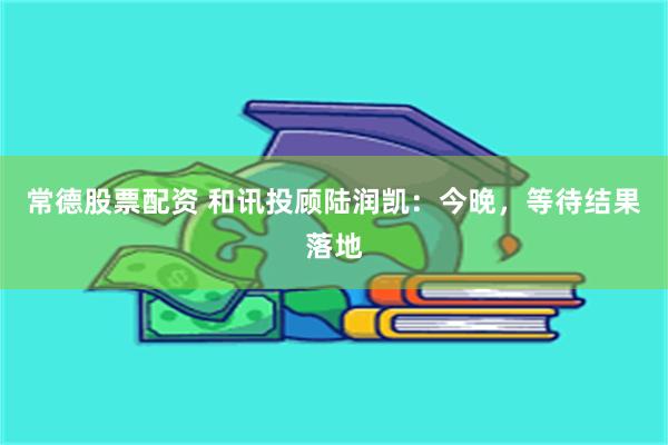 常德股票配资 和讯投顾陆润凯：今晚，等待结果落地