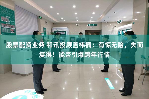 股票配资业务 和讯投顾盖祎楠：有惊无险，失而复得！能否引爆跨年行情