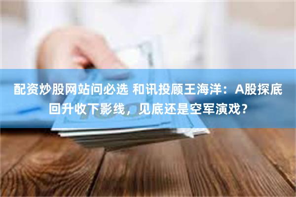 配资炒股网站问必选 和讯投顾王海洋：A股探底回升收下影线，见底还是空军演戏？