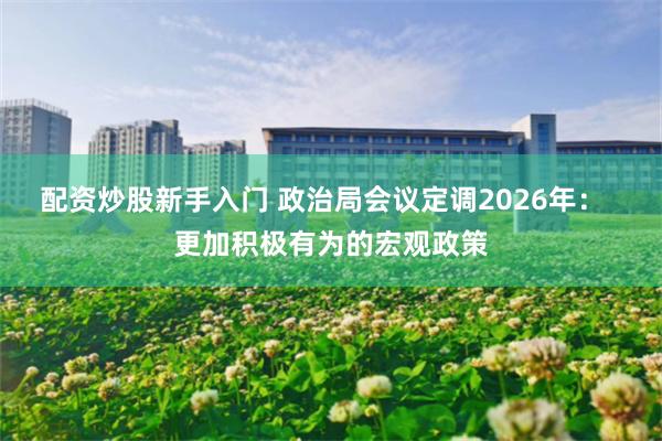 配资炒股新手入门 政治局会议定调2026年: 更加积极有为的宏观政策