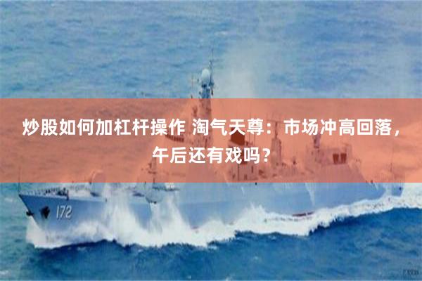 炒股如何加杠杆操作 淘气天尊：市场冲高回落，午后还有戏吗？