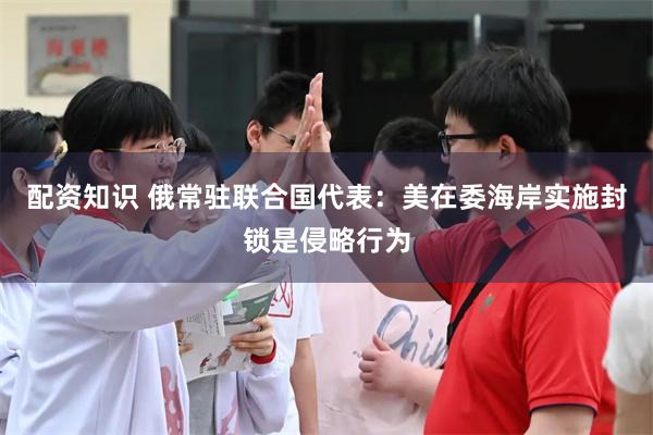 配资知识 俄常驻联合国代表：美在委海岸实施封锁是侵略行为