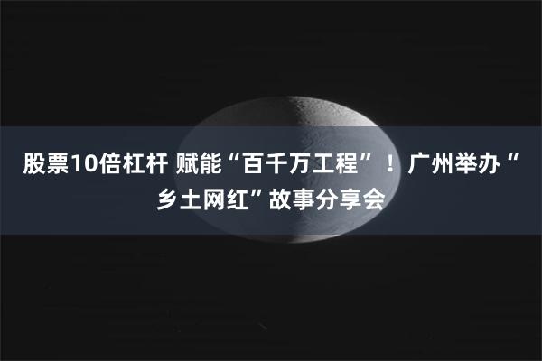 股票10倍杠杆 赋能“百千万工程” ！广州举办“乡土网红”故事分享会