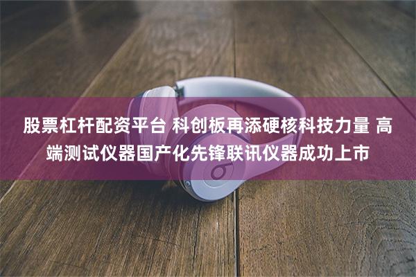 股票杠杆配资平台 科创板再添硬核科技力量 高端测试仪器国产化先锋联讯仪器成功上市