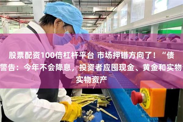 股票配资100倍杠杆平台 市场押错方向了！“债王”警告：今年不会降息，投资者应囤现金、黄金和实物资产