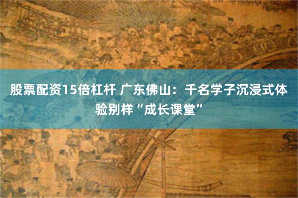 股票配资15倍杠杆 广东佛山：千名学子沉浸式体验别样“成长课堂”