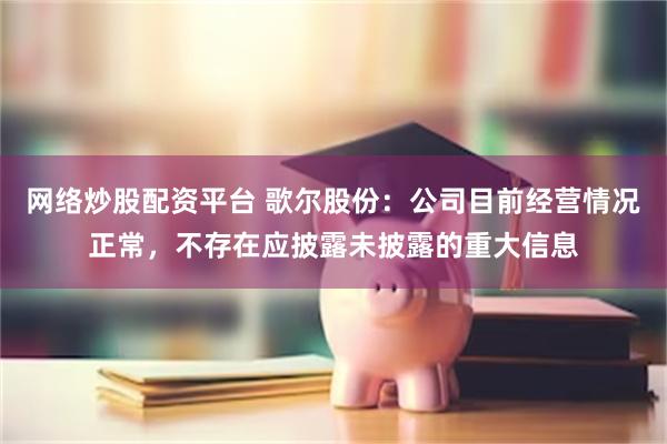 网络炒股配资平台 歌尔股份：公司目前经营情况正常，不存在应披露未披露的重大信息