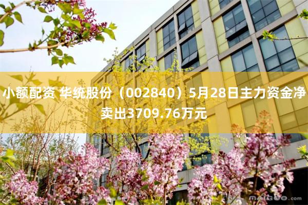 小额配资 华统股份(002840)5月28日主力资金净卖出3709.76万元