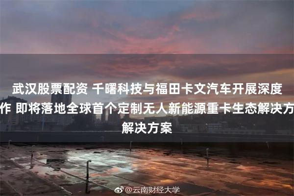 武汉股票配资 千曙科技与福田卡文汽车开展深度合作 即将落地全球首个定制无人新能源重卡生态解决方案