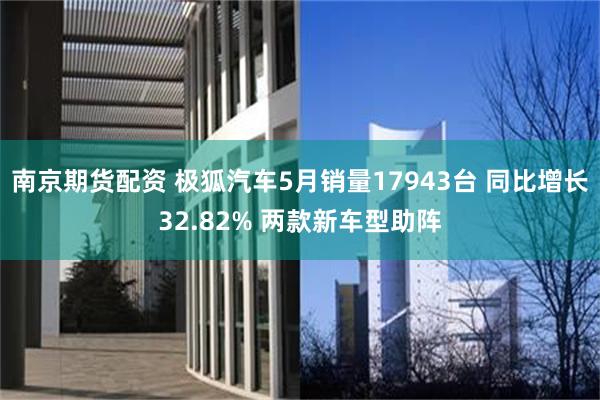 南京期货配资 极狐汽车5月销量17943台 同比增长32.82% 两款新车型助阵