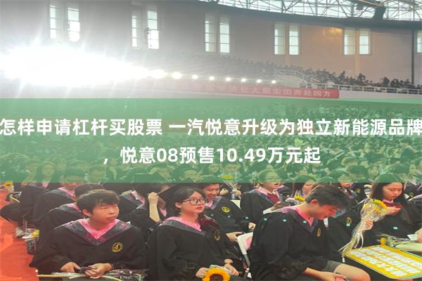 怎样申请杠杆买股票 一汽悦意升级为独立新能源品牌，悦意08预售10.49万元起
