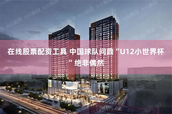 在线股票配资工具 中国球队问鼎“U12小世界杯”绝非偶然