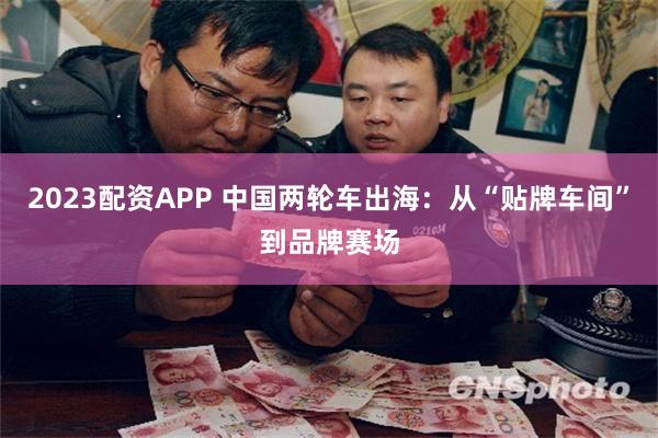 2023配资APP 中国两轮车出海：从“贴牌车间”到品牌赛场