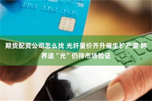 期货配资公司怎么找 光纤量价齐升催生扩产潮 跨界追“光”仍待市场验证