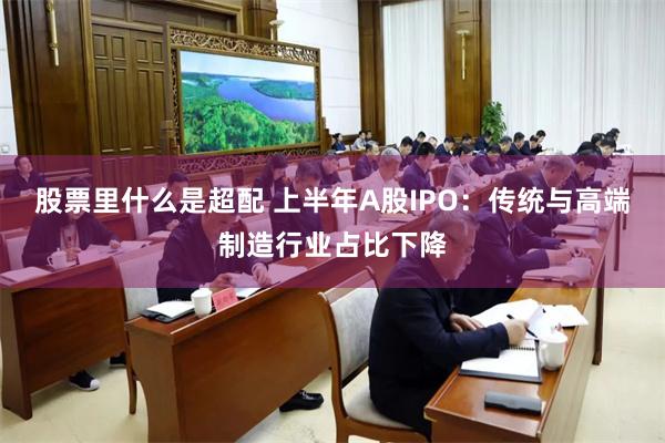 股票里什么是超配 上半年A股IPO：传统与高端制造行业占比下降