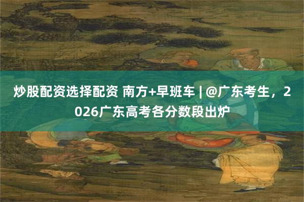 炒股配资选择配资 南方+早班车 | @广东考生，2026广东高考各分数段出炉