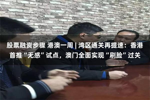 股票融资步骤 港澳一周 | 湾区通关再提速：香港首推“无感”试点，澳门全面实现“刷脸”过关