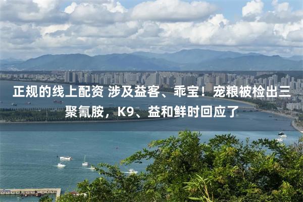 正规的线上配资 涉及益客、乖宝！宠粮被检出三聚氰胺，K9、益和鲜时回应了