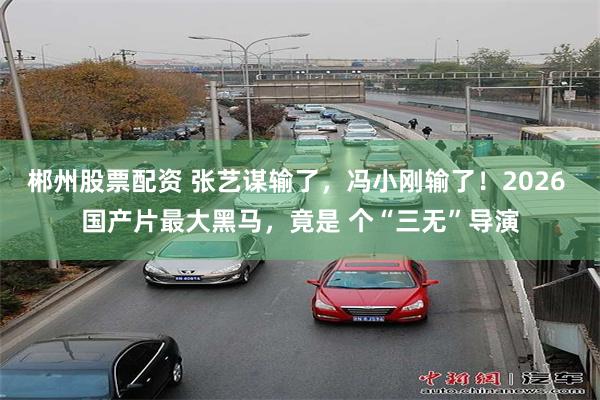 郴州股票配资 张艺谋输了,冯小刚输了!2026 国产片最大黑马,竟是 个“三无”导演