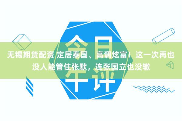无锡期货配资 定居泰国、高调炫富!这一次再也没人能管住张默,连张国立也没辙