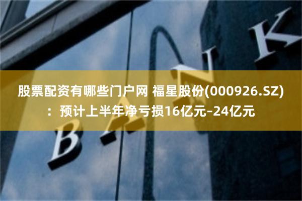 股票配资有哪些门户网 福星股份(000926.SZ)：预计上半年净亏损16亿元–24亿元