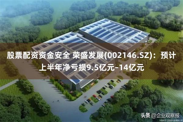 股票配资资金安全 荣盛发展(002146.SZ):预计上半年净亏损9.5亿元–14亿元