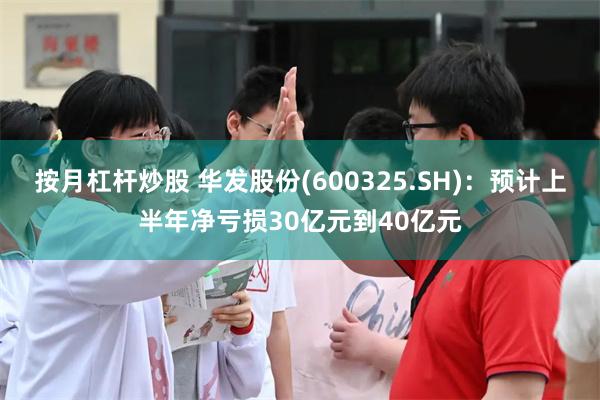 按月杠杆炒股 华发股份(600325.SH)：预计上半年净亏损30亿元到40亿元