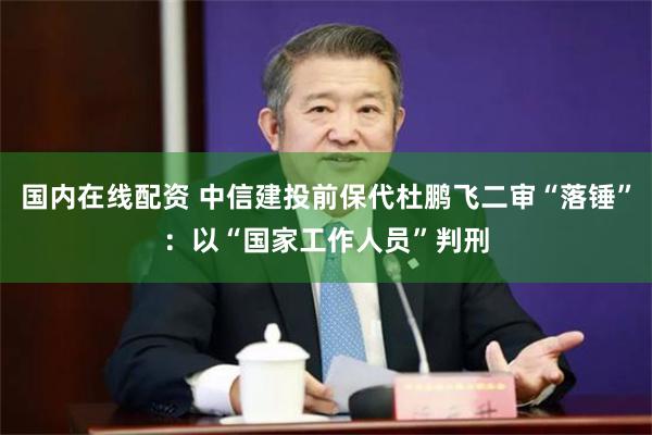 国内在线配资 中信建投前保代杜鹏飞二审“落锤”：以“国家工作人员”判刑