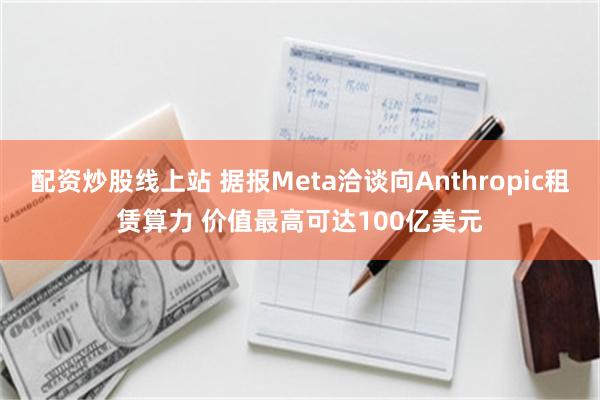 配资炒股线上站 据报Meta洽谈向Anthropic租赁算力 价值最高可达100亿美元