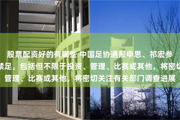 股票配资好的有哪些 中国足协通报申思、祁宏参与青训事件：两人已被禁足，包括但不限于投资、管理、比赛或其他，将密切关注有关部门调查进展