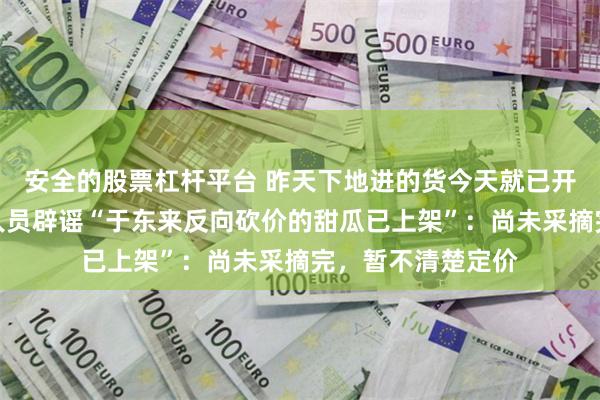 安全的股票杠杆平台 昨天下地进的货今天就已开售？胖东来工作人员辟谣“于东来反向砍价的甜瓜已上架”：尚未采摘完，暂不清楚定价