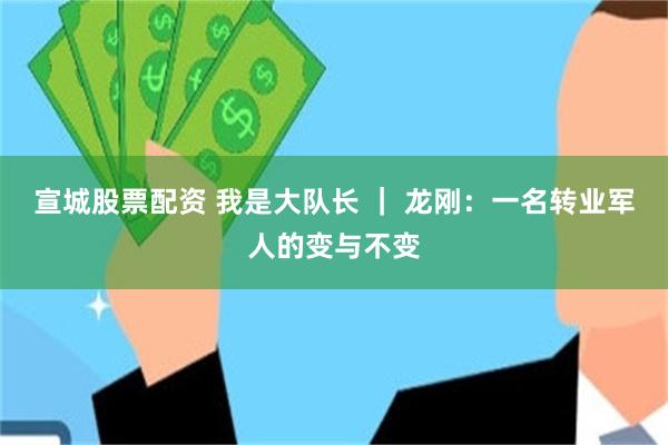 宣城股票配资 我是大队长 ｜ 龙刚：一名转业军人的变与不变